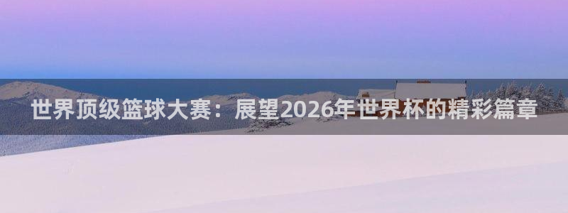 世界杯 中国：世界顶级篮球大赛：展望2026年世界杯的精彩篇章